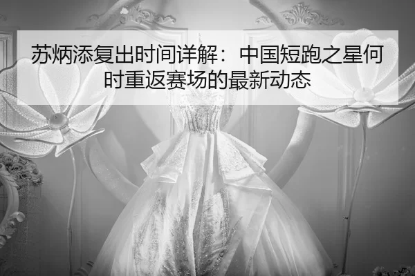 苏炳添复出时间详解：中国短跑之星何时重返赛场的最新动态
